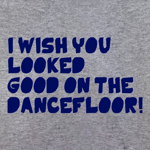 I Wish You Looked Good On The Dancefloor! t-shirts